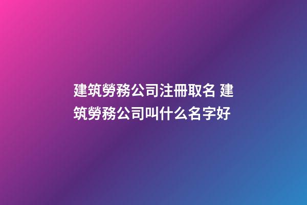 建筑勞務公司注冊取名 建筑勞務公司叫什么名字好-第1張-公司起名-玄機派